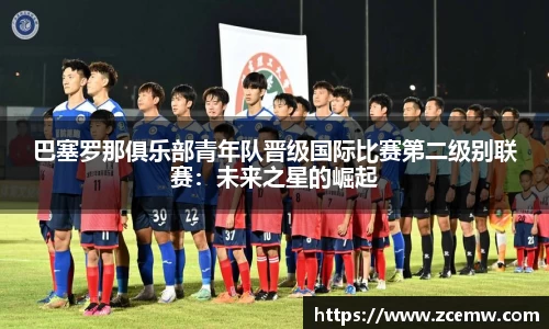 巴塞罗那俱乐部青年队晋级国际比赛第二级别联赛：未来之星的崛起
